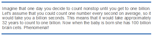 Text Box: Imagine that one day you decide to count nonstop until you get to one billion. Let's assume that you could count one number every second on average, so it would take you a billion seconds. This means that it would take approximately 32 years to count to one billion. Now when the baby is born she has 100 billion brain cells. Phenomenal!